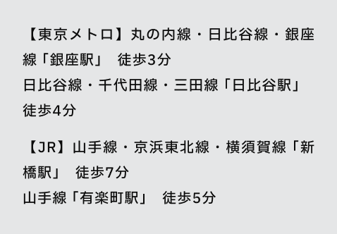 【東京メトロ】丸の内線・日比谷線・銀座線 「銀座駅」 徒歩3分 日比谷線・千代田線・三田線 「日比谷駅」 徒歩4分 【JR】山手線・京浜東北線・横須賀線 「新橋駅」 徒歩7分
山手線 「有楽町駅」 徒歩5分