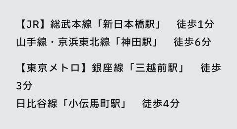 【JR】総武本線「新日本橋駅」 徒歩1分
山手線・京浜東北線「神田駅」 徒歩6分
【東京メトロ】銀座線「三越前駅」 徒歩3分
日比谷線「小伝馬町駅」 徒歩4分