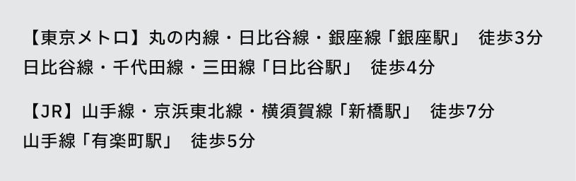 【東京メトロ】丸の内線・日比谷線・銀座線 「銀座駅」 徒歩3分
日比谷線・千代田線・三田線 「日比谷駅」 徒歩4分
【JR】山手線・京浜東北線・横須賀線 「新橋駅」 徒歩7分
山手線 「有楽町駅」 徒歩5分